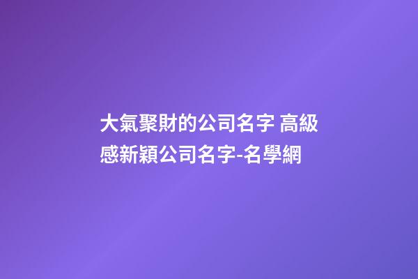 大氣聚財的公司名字 高級感新穎公司名字-名學網-第1張-公司起名-玄機派